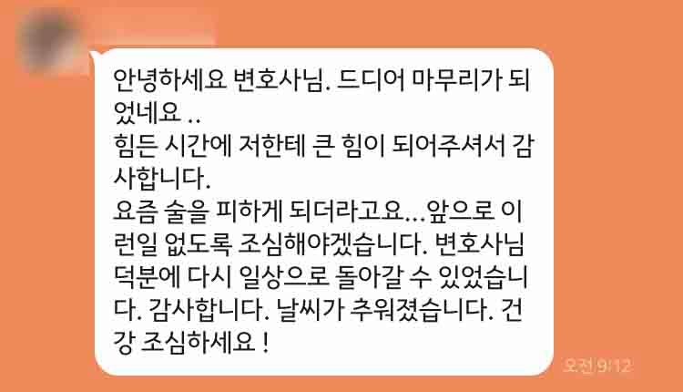 안녕하세요 변호사님. 드디어 마무리가 되었네요 ..  힘든 시간에 저한테 큰 힘이 되어주셔서 감사합니다.  요즘 술을 피하게 되더라고요...앞으로 이런일 없도록 조심해야겠습니다. 변호사님 덕분에 다시 일상으로 돌아갈 수 있었습니다. 감사합니다. 날씨가 추워졌습니다. 건강 조심하세요 !