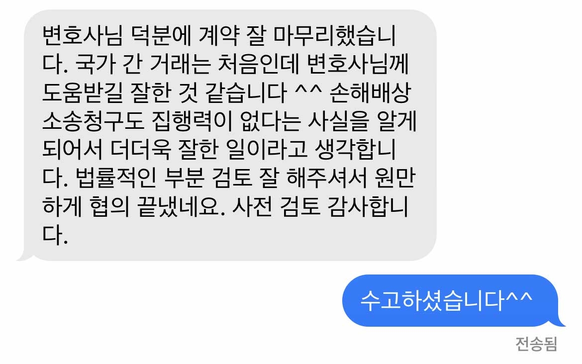 변호사님 덕분에 계약 잘 마무리했습니다. 국가 간 거래는 처음인데 변호사님께 도움받길 잘한 것 같습니다 ^^ 손해배상 소송청구도 집행력이 없다는 사실을 알게 되어서 더더욱 잘한 일이라고 생각합니다. 법률적인 부분 검토 잘 해주셔서 원만하게 협의 끝냈네요. 사전 검토 감사합니다. 